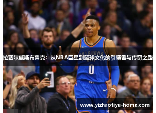 拉塞尔威斯布鲁克：从NBA巨星到篮球文化的引领者与传奇之路